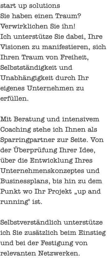 start up solutions Sie haben einen Traum? Verwirklichen Sie ihn! Ich unterstütze Sie dabei, Ihre Visionen zu manifestieren, sich Ihren Traum von Freiheit, Selbstständigkeit und Unabhängigkeit durch Ihr eigenes Unternehmen zu erfüllen. Mit Beratung und intensivem Coaching stehe ich Ihnen als Sparringpartner zur Seite. Von der Überprüfung Ihrer Idee, über die Entwicklung Ihres Unternehmenskonzeptes und Businessplans, bis hin zu dem Punkt wo Ihr Projekt „up and running" ist. Selbstverständlich unterstütze ich Sie zusätzlich beim Einstieg und bei der Festigung von relevanten Netzwerken.