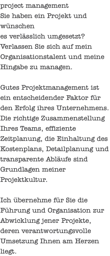 project management Sie haben ein Projekt und wünschen es verlässlich umgesetzt? Verlassen Sie sich auf mein Organisationstalent und meine Hingabe zu managen. Gutes Projektmanagement ist ein entscheidender Faktor für den Erfolg ihres Unternehmens. Die richtige Zusammenstellung Ihres Teams, effiziente Zeitplanung, die Einhaltung des Kostenplans, Detailplanung und transparente Abläufe sind Grundlagen meiner Projektkultur. Ich übernehme für Sie die Führung und Organisation zur Abwicklung jener Projekte, deren verantwortungsvolle Umsetzung Ihnen am Herzen liegt.